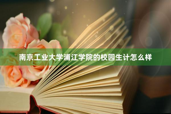 南京工业大学浦江学院的校园生计怎么样